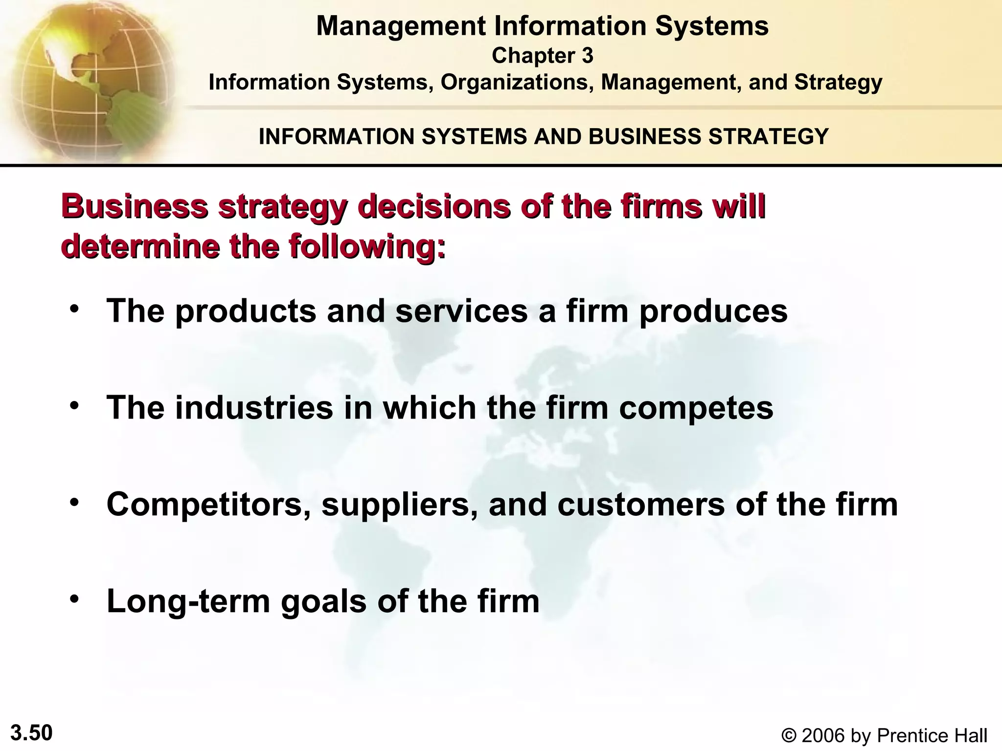 INFORMATION SYSTEMS AND BUSINESS STRATEGY  Business strategy decisions of the firms will  determine the following: The products and services a firm produces The industries in which the firm competes   Competitors, suppliers, and customers of the firm Long-term goals of the firm Management Information Systems Chapter 3 Information Systems, Organizations, Management, and Strategy 