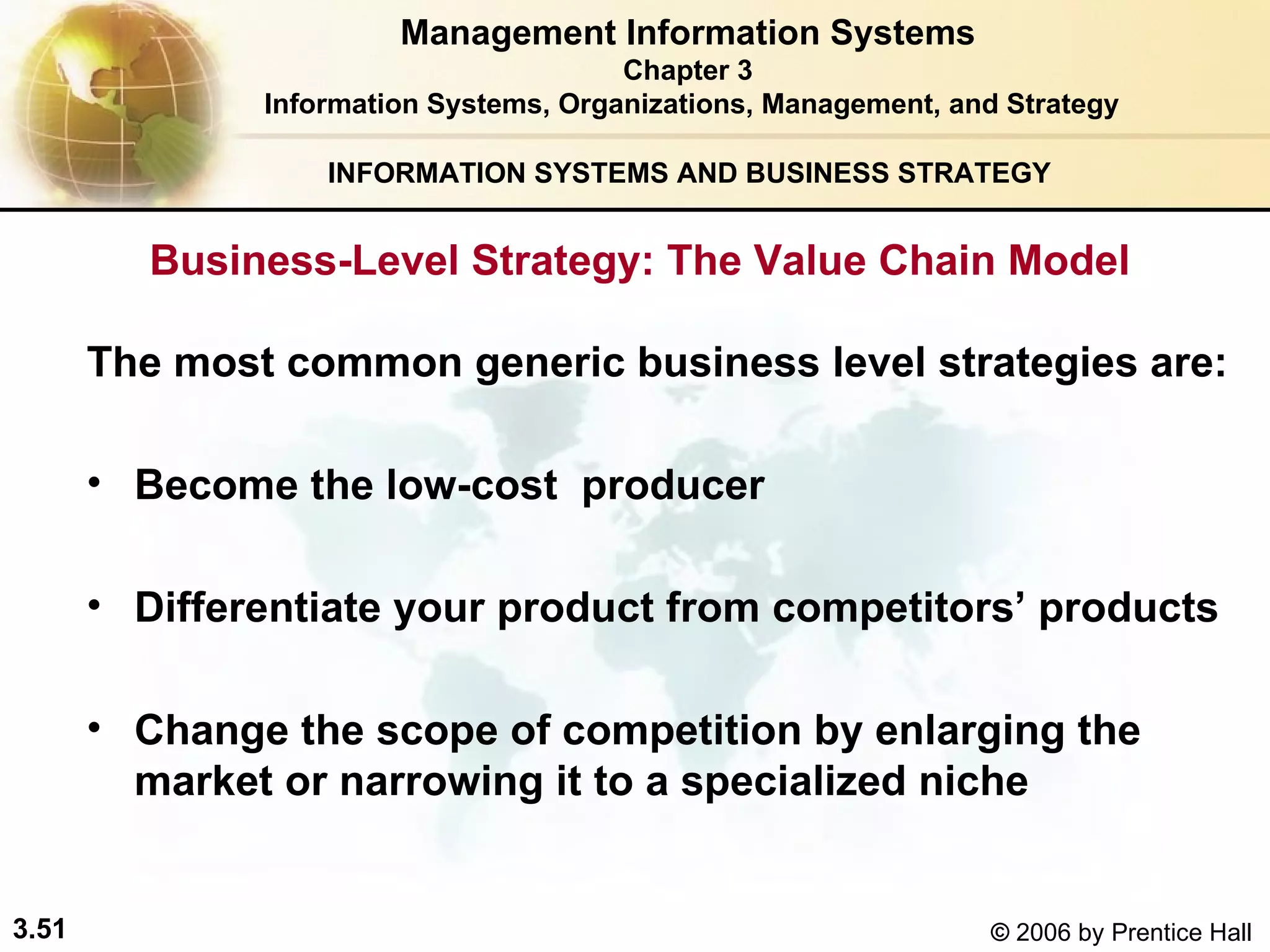 INFORMATION SYSTEMS AND BUSINESS STRATEGY  Business-Level Strategy: The Value Chain Model The most common generic business level strategies are:   Become the low-cost  producer Differentiate your product from competitors’ products Change the scope of competition by enlarging the market or narrowing it to a specialized niche   Management Information Systems Chapter 3 Information Systems, Organizations, Management, and Strategy 