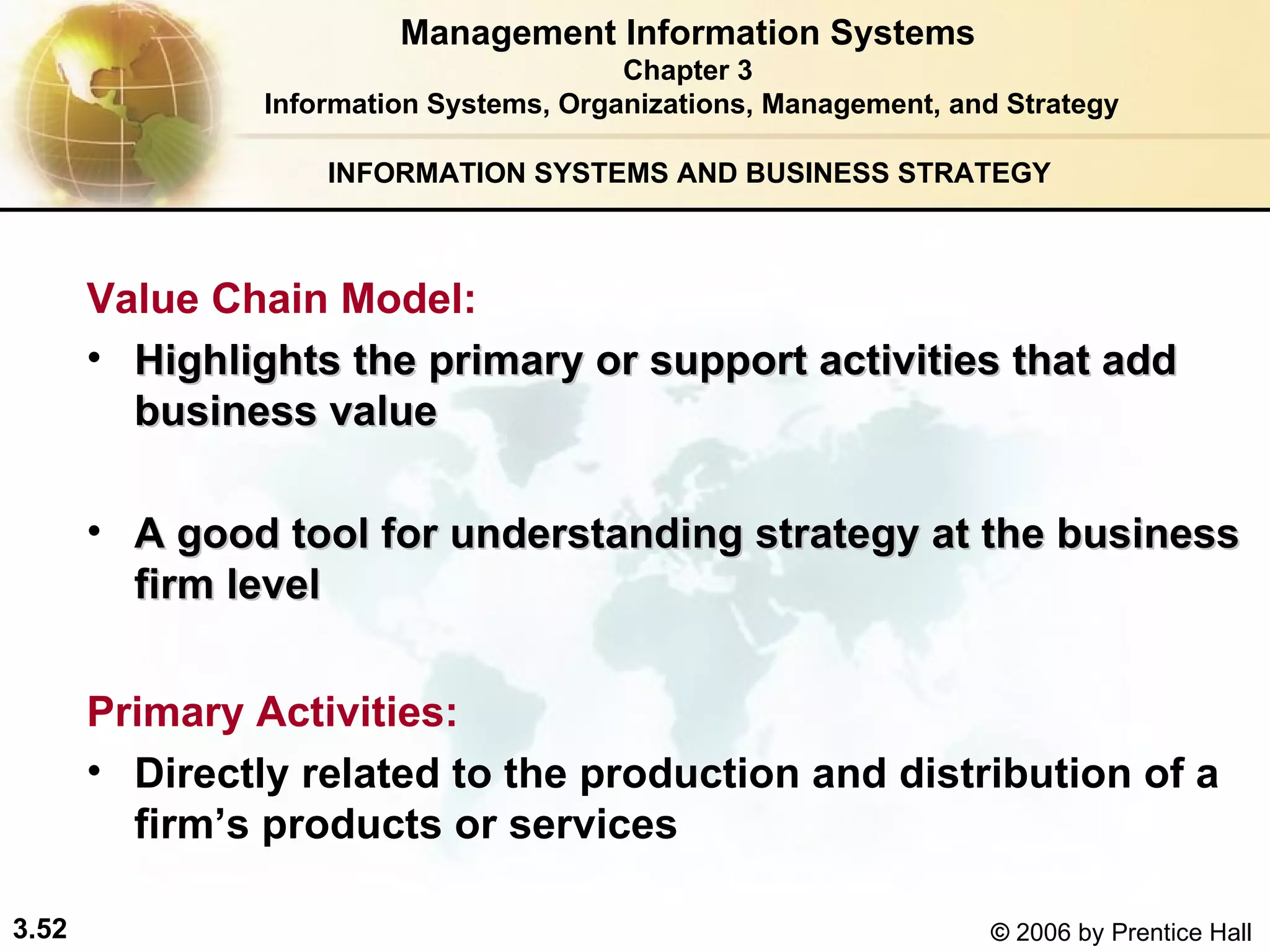 INFORMATION SYSTEMS AND BUSINESS STRATEGY  Value Chain Model:   Highlights the primary or support activities that add business value  A good tool for understanding strategy at the business firm level   Primary Activities:   Directly related to the production and distribution of a firm’s products or services Management Information Systems Chapter 3 Information Systems, Organizations, Management, and Strategy 