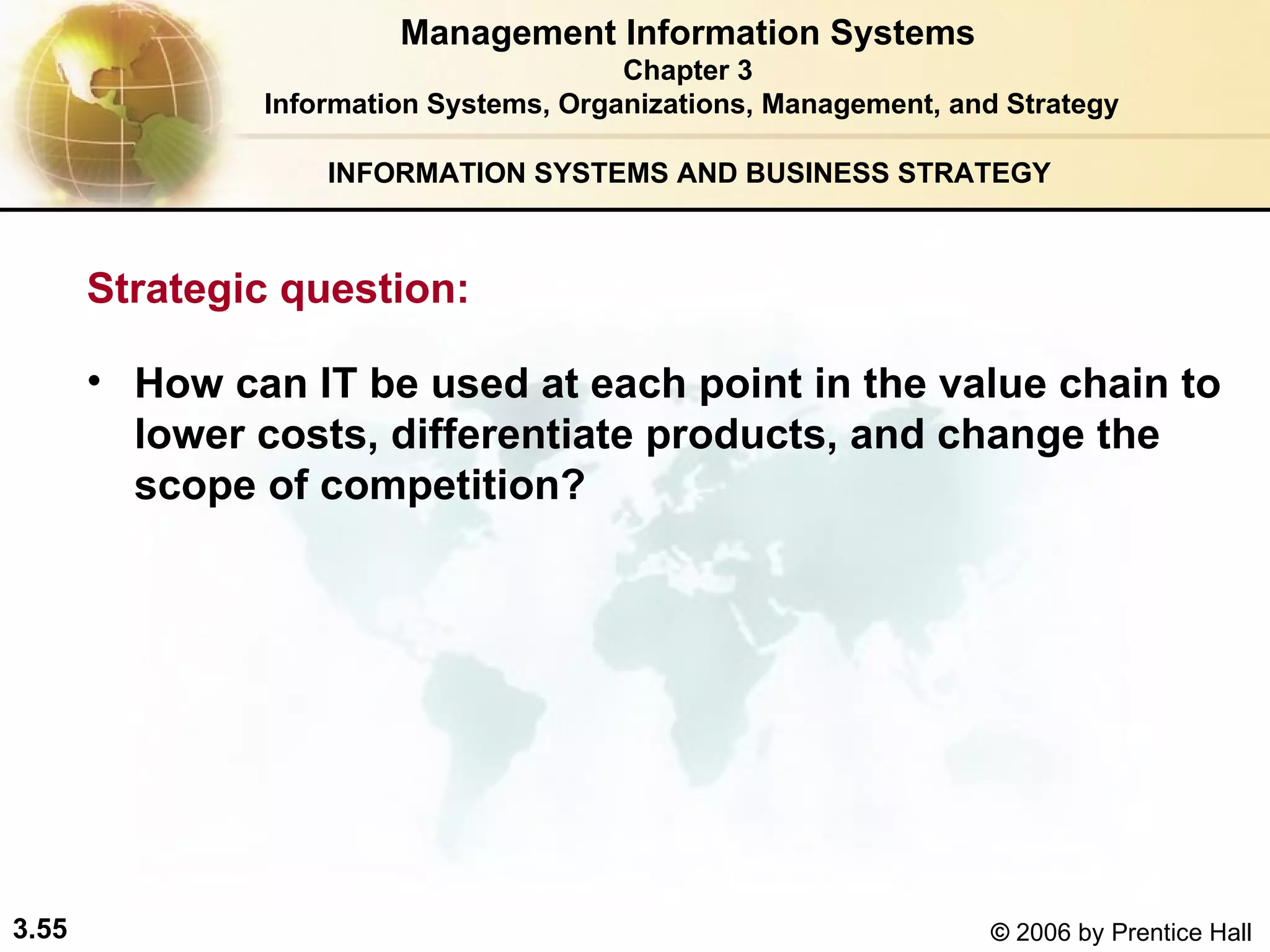 INFORMATION SYSTEMS AND BUSINESS STRATEGY  How can IT be used at each point in the value chain to lower costs, differentiate products, and change the scope of competition?   Management Information Systems Chapter 3 Information Systems, Organizations, Management, and Strategy Strategic question:  