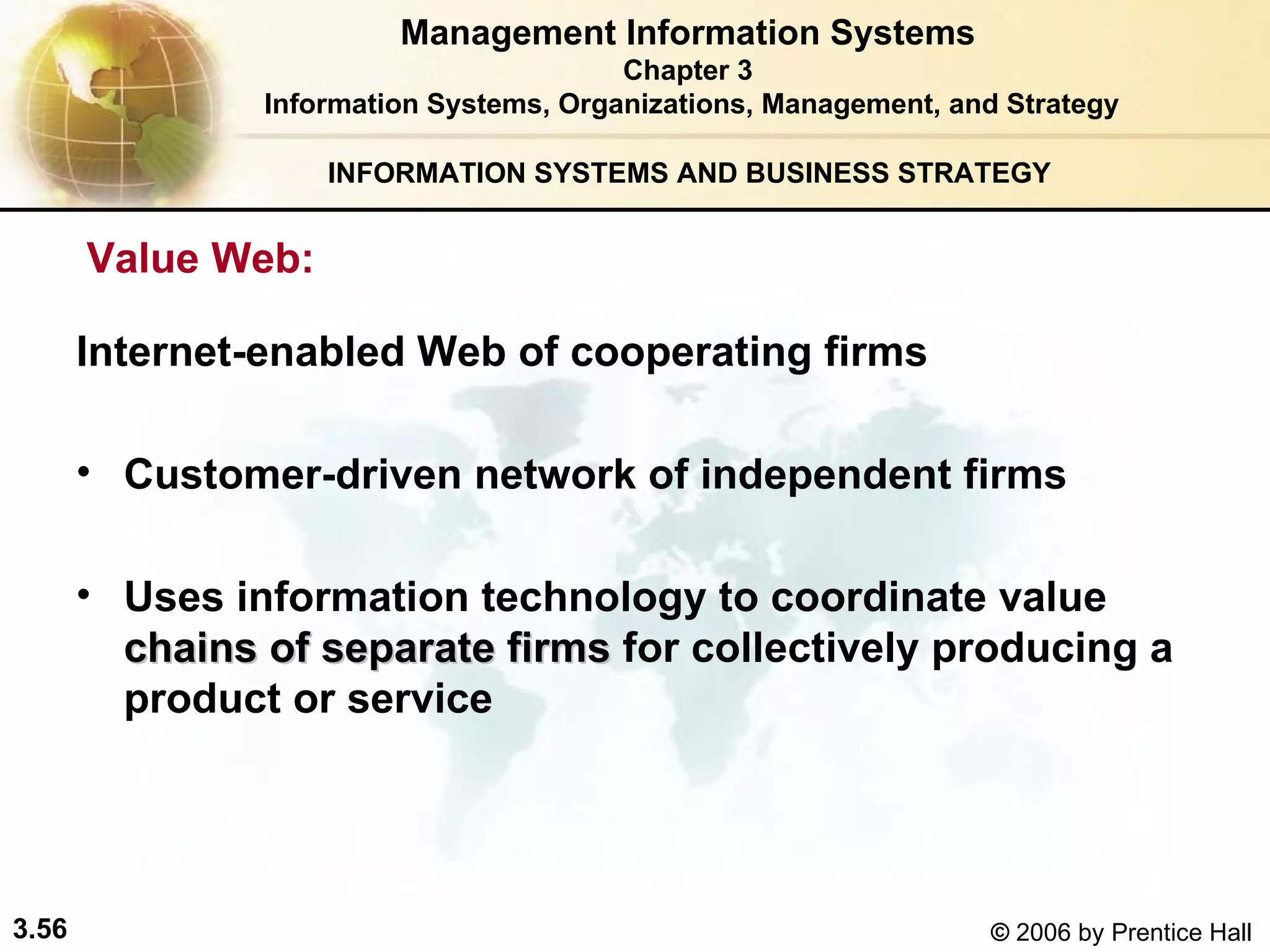 INFORMATION SYSTEMS AND BUSINESS STRATEGY  Internet-enabled Web of cooperating firms  Customer-driven network of independent firms  Uses information technology to coordinate value  chains of separate firms  for collectively producing a product or service  Management Information Systems Chapter 3 Information Systems, Organizations, Management, and Strategy Value Web:   