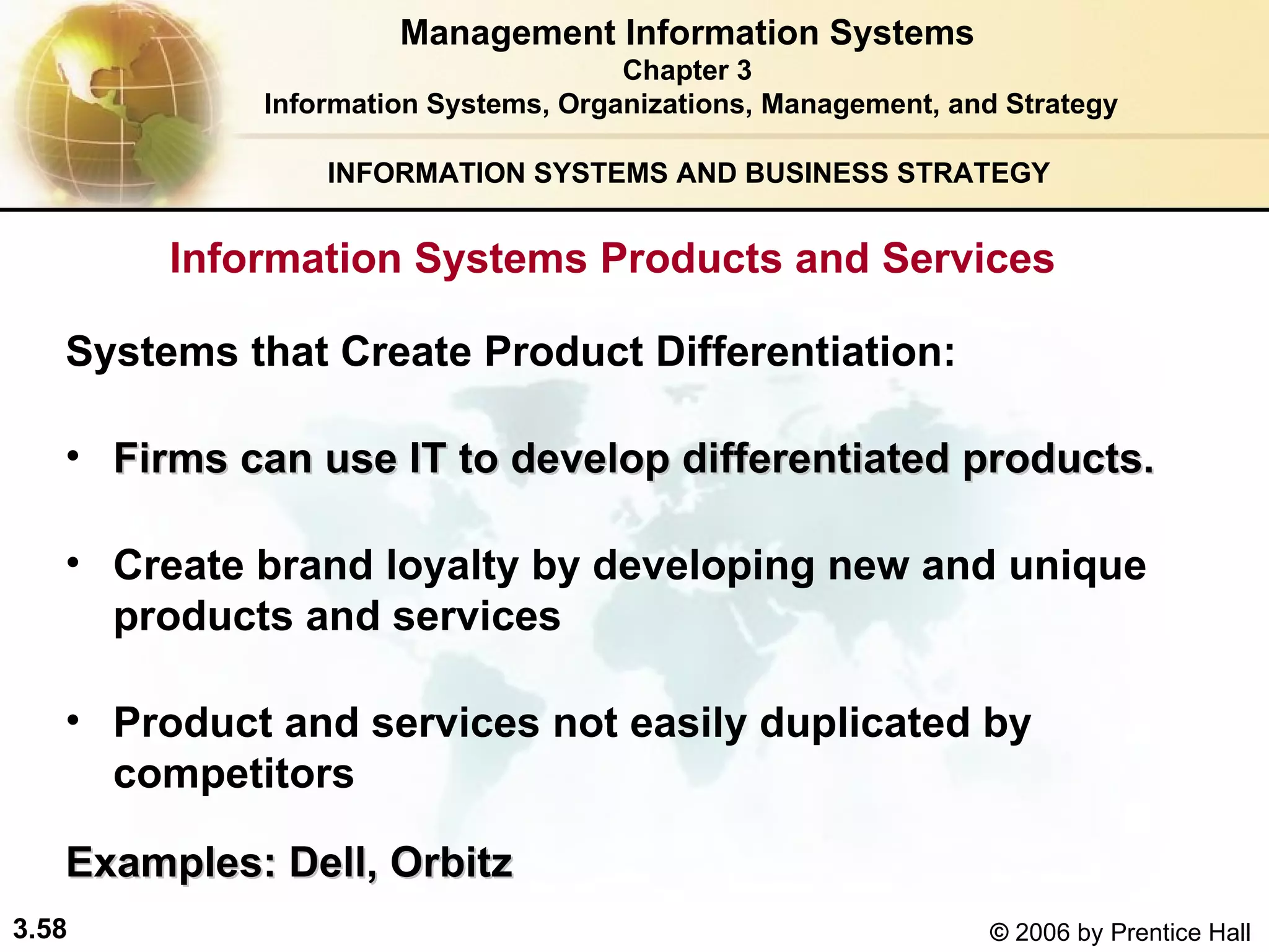 INFORMATION SYSTEMS AND BUSINESS STRATEGY  Systems that Create Product Differentiation:   Firms can use IT to develop differentiated products.   Create brand loyalty by developing new and unique products and services  Product and services not easily duplicated by competitors Examples: Dell, Orbitz Management Information Systems Chapter 3 Information Systems, Organizations, Management, and Strategy Information Systems Products and Services   