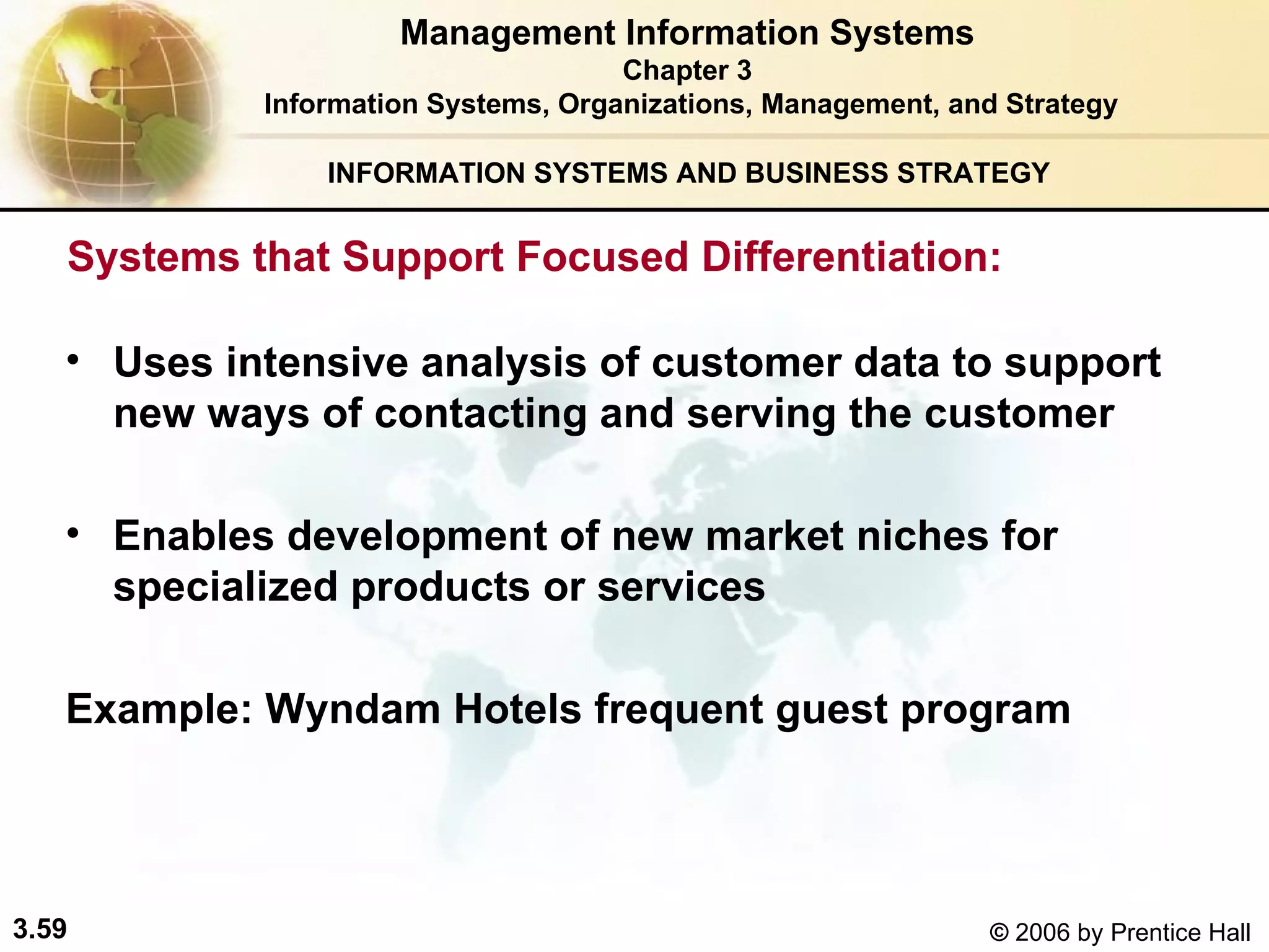 INFORMATION SYSTEMS AND BUSINESS STRATEGY  Uses intensive analysis of customer data to support new ways of contacting and serving the customer   Enables development of new market niches for specialized products or services Example: Wyndam Hotels frequent guest program   Management Information Systems Chapter 3 Information Systems, Organizations, Management, and Strategy Systems that Support Focused Differentiation: 