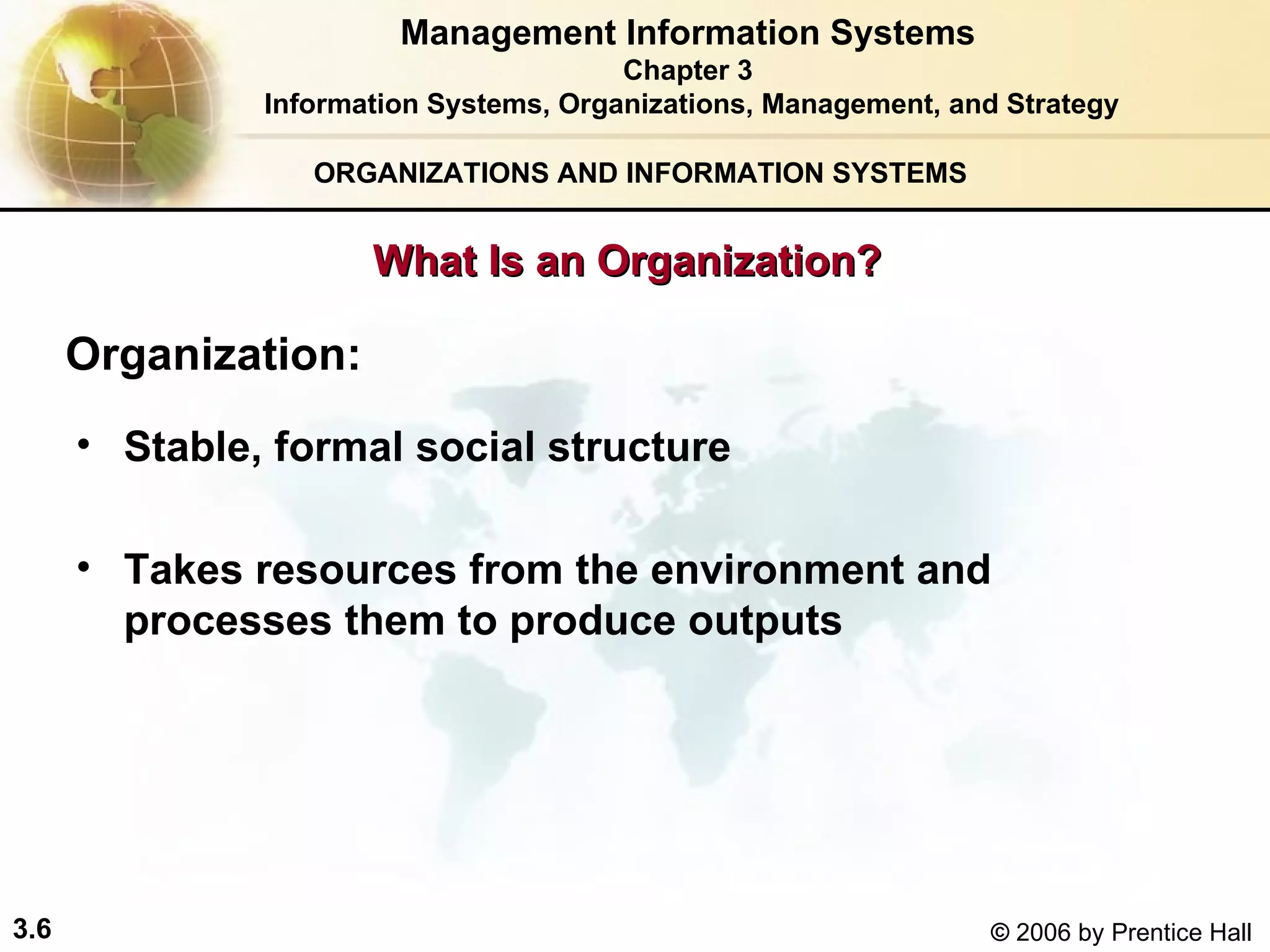ORGANIZATIONS AND INFORMATION SYSTEMS What Is an Organization? Organization: Stable, formal social structure Takes resources from the environment and processes them to produce outputs Management Information Systems Chapter 3 Information Systems, Organizations, Management, and Strategy 