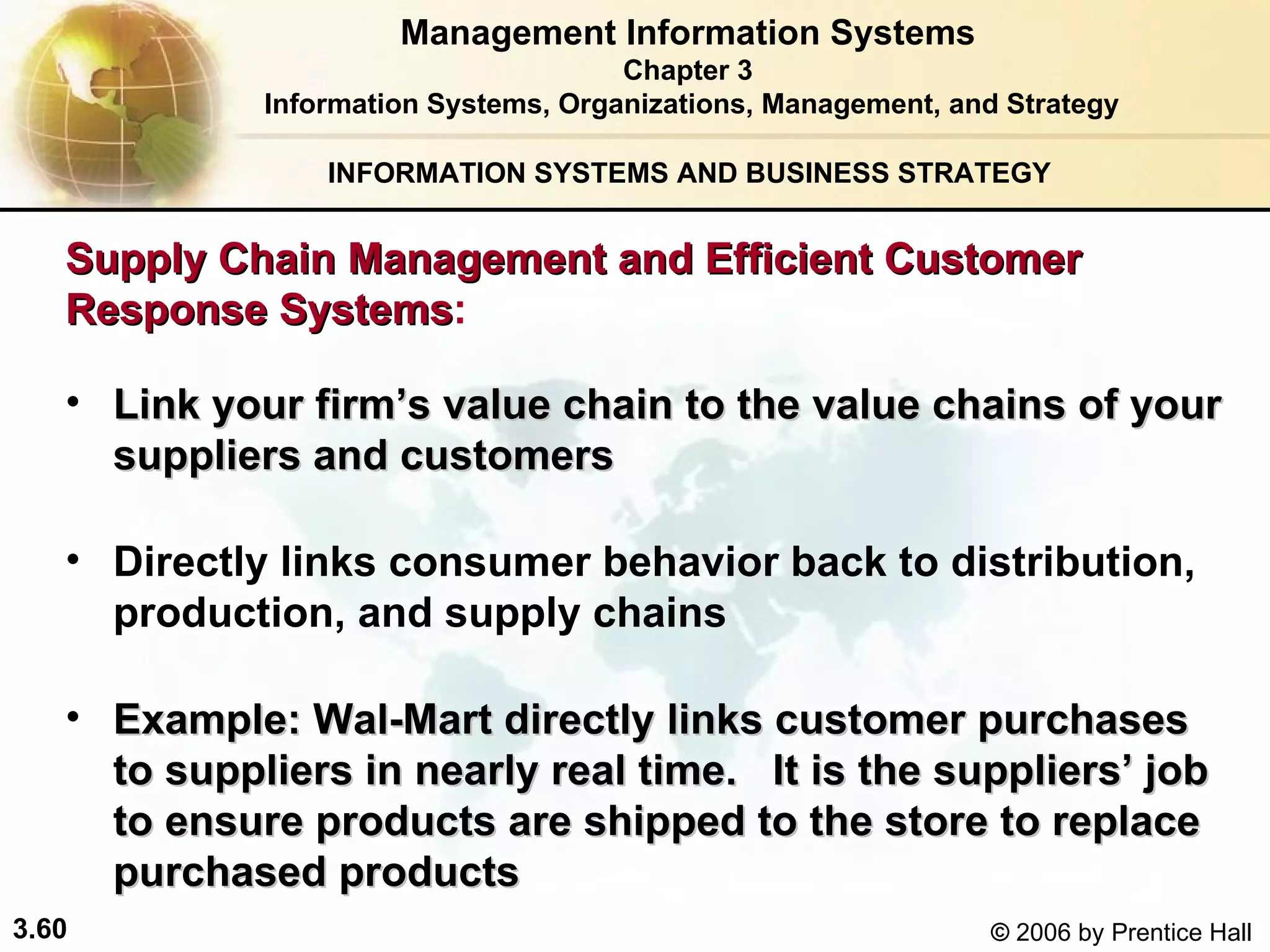 INFORMATION SYSTEMS AND BUSINESS STRATEGY  Link your firm’s value chain to the value chains of your suppliers and customers   Directly links consumer behavior back to distribution, production, and supply chains Example: Wal-Mart directly links customer purchases to suppliers in nearly real time.  It is the suppliers’ job to ensure products are shipped to the store to replace purchased products   Management Information Systems Chapter 3 Information Systems, Organizations, Management, and Strategy Supply Chain Management and Efficient Customer Response Systems : 