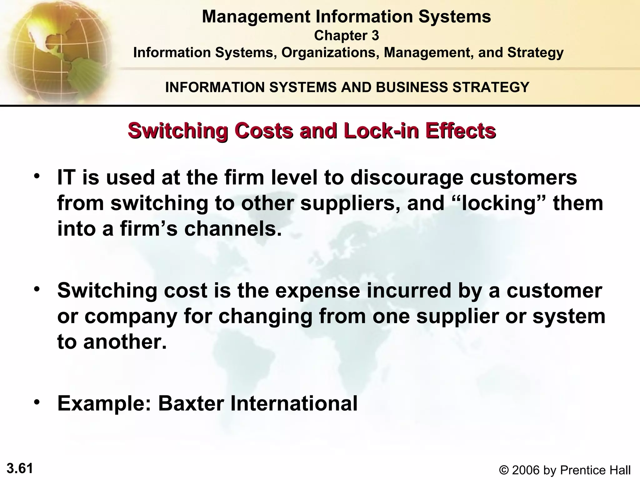 INFORMATION SYSTEMS AND BUSINESS STRATEGY  IT is used at the firm level to discourage customers from switching to other suppliers, and “locking” them into a firm’s channels. Switching cost is the expense incurred by a customer or company for changing from one supplier or system to another. Example: Baxter International   Management Information Systems Chapter 3 Information Systems, Organizations, Management, and Strategy Switching Costs and Lock-in Effects   