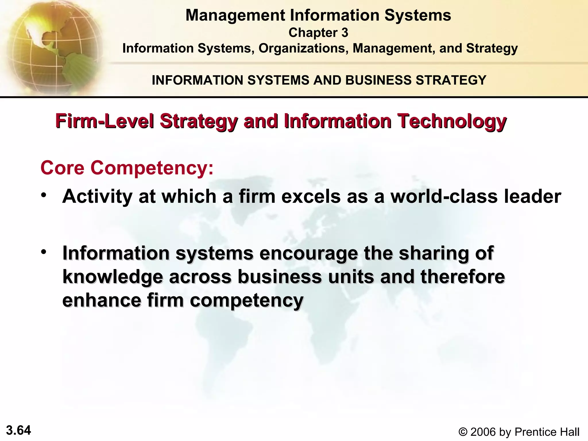 INFORMATION SYSTEMS AND BUSINESS STRATEGY  Firm-Level Strategy and Information Technology Core Competency:  Activity at which a firm excels as a world-class leader Information systems encourage the sharing of knowledge across business units and therefore enhance firm competency   Management Information Systems Chapter 3 Information Systems, Organizations, Management, and Strategy 