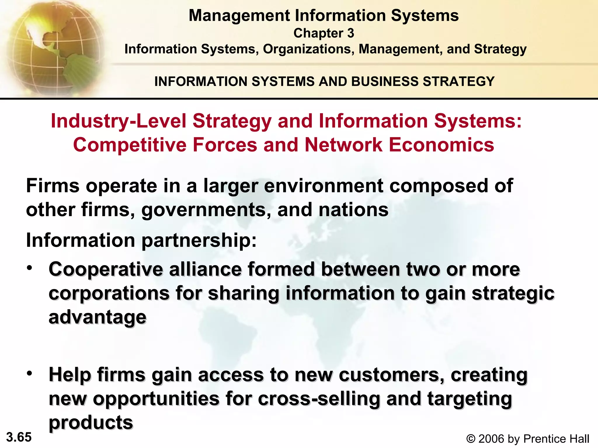 INFORMATION SYSTEMS AND BUSINESS STRATEGY  Firms operate in a larger environment composed of  other firms, governments, and nations  Information partnership:   Cooperative alliance formed between two or more corporations for sharing information to gain strategic advantage   Help firms gain access to new customers, creating new opportunities for cross-selling and targeting products   Management Information Systems Chapter 3 Information Systems, Organizations, Management, and Strategy Industry-Level Strategy and Information Systems: Competitive Forces and Network Economics  