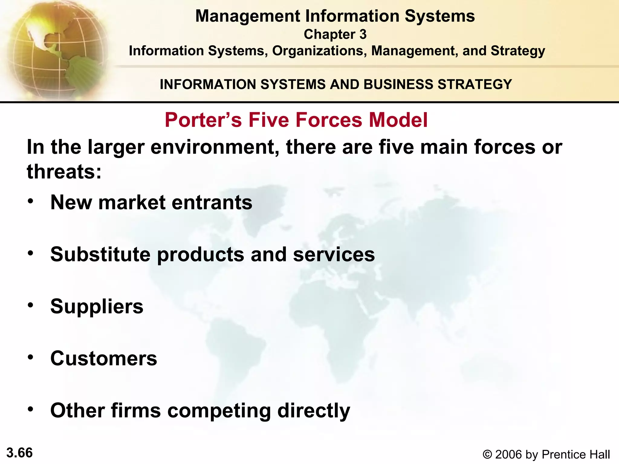 INFORMATION SYSTEMS AND BUSINESS STRATEGY  In the larger environment, there are five main forces or  threats:   New market entrants Substitute products and services Suppliers Customers Other firms competing directly  Management Information Systems Chapter 3 Information Systems, Organizations, Management, and Strategy Porter’s Five Forces Model  