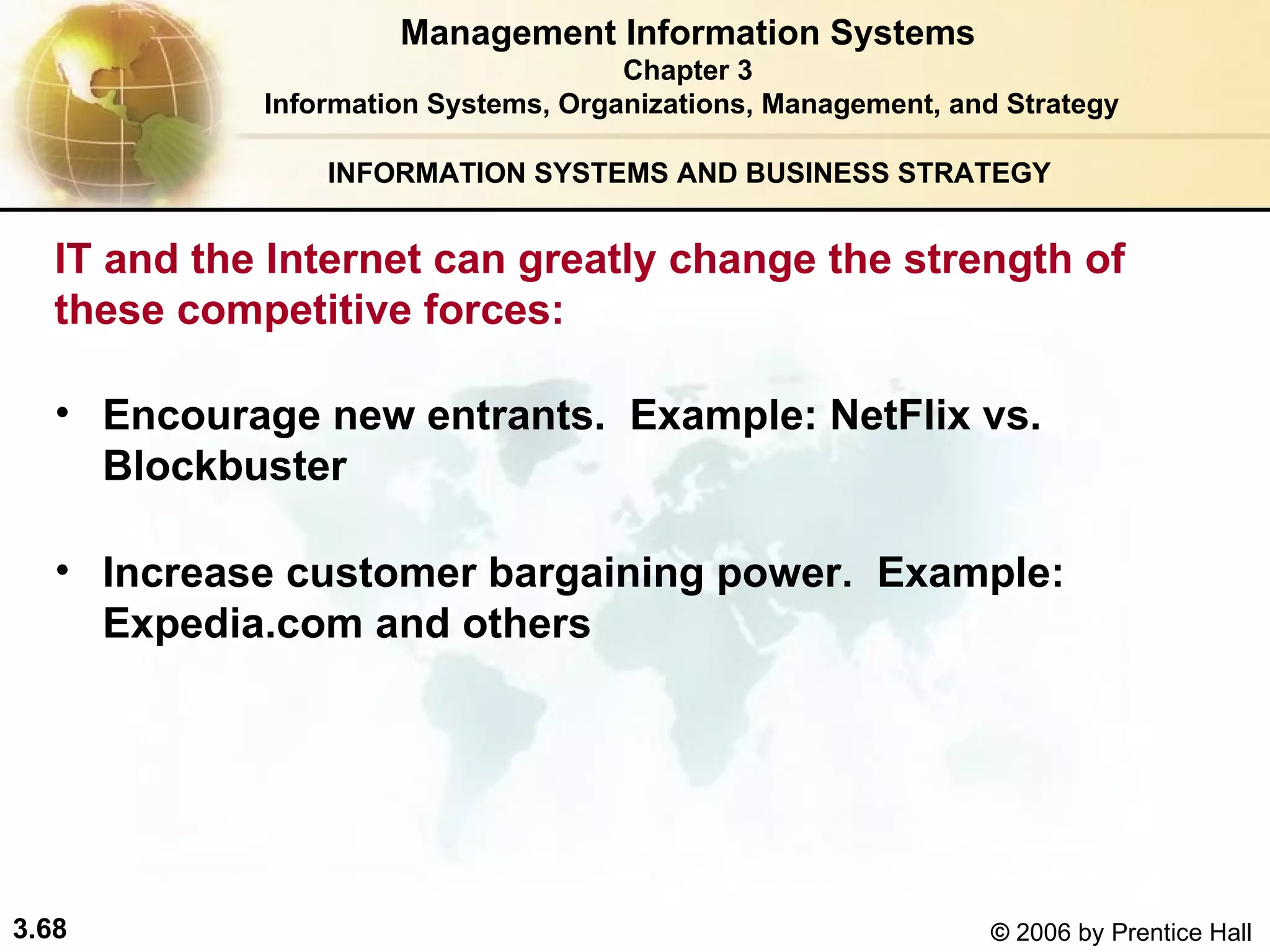INFORMATION SYSTEMS AND BUSINESS STRATEGY  Encourage new entrants.  Example: NetFlix vs. Blockbuster  Increase customer bargaining power.  Example: Expedia.com and others  Management Information Systems Chapter 3 Information Systems, Organizations, Management, and Strategy IT and the Internet can greatly change the strength of  these competitive forces:  