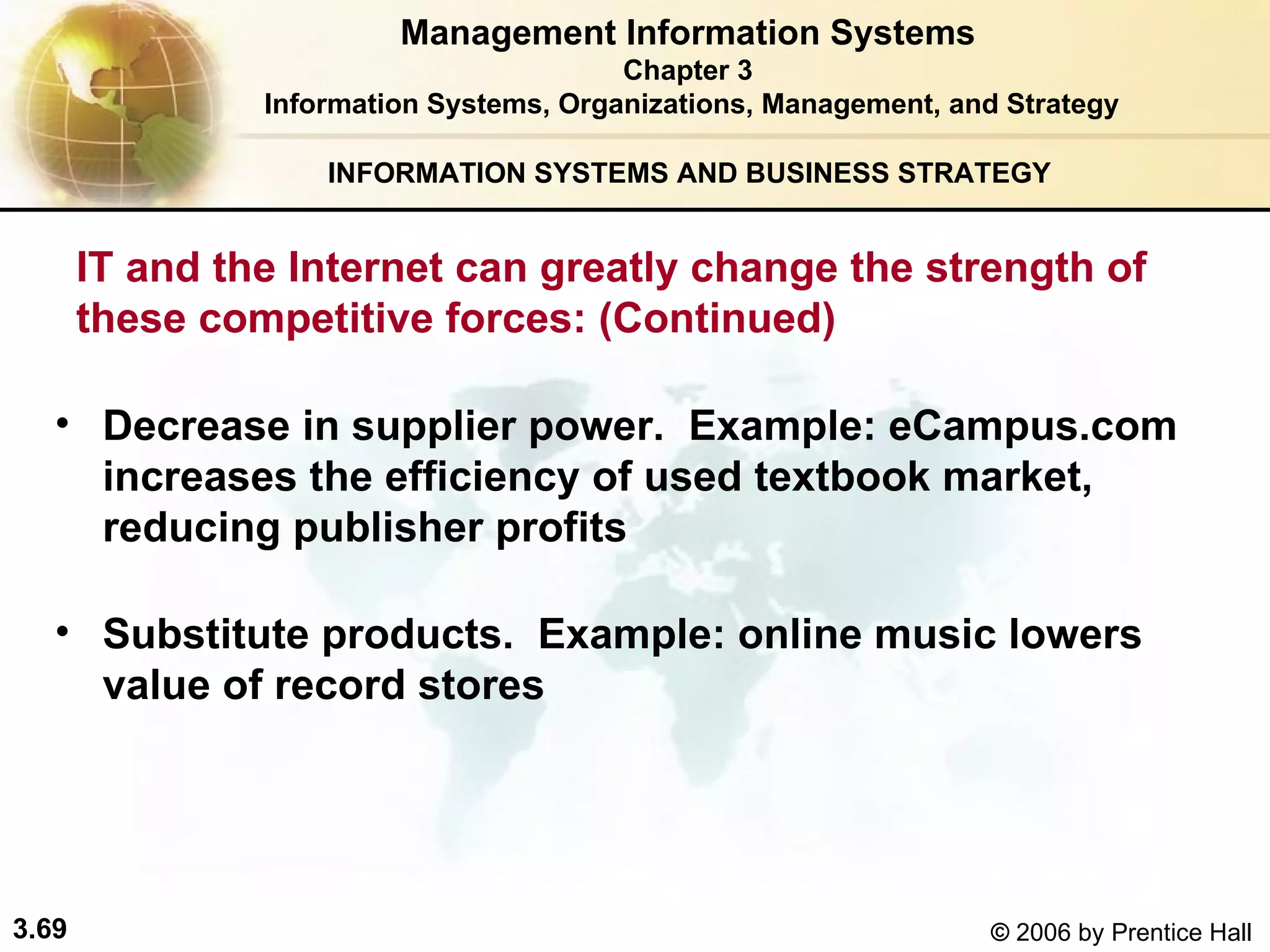 INFORMATION SYSTEMS AND BUSINESS STRATEGY  Decrease in supplier power.  Example: eCampus.com increases the efficiency of used textbook market, reducing publisher profits  Substitute products.  Example: online music lowers value of record stores Management Information Systems Chapter 3 Information Systems, Organizations, Management, and Strategy IT and the Internet can greatly change the strength of these competitive forces: (Continued) 