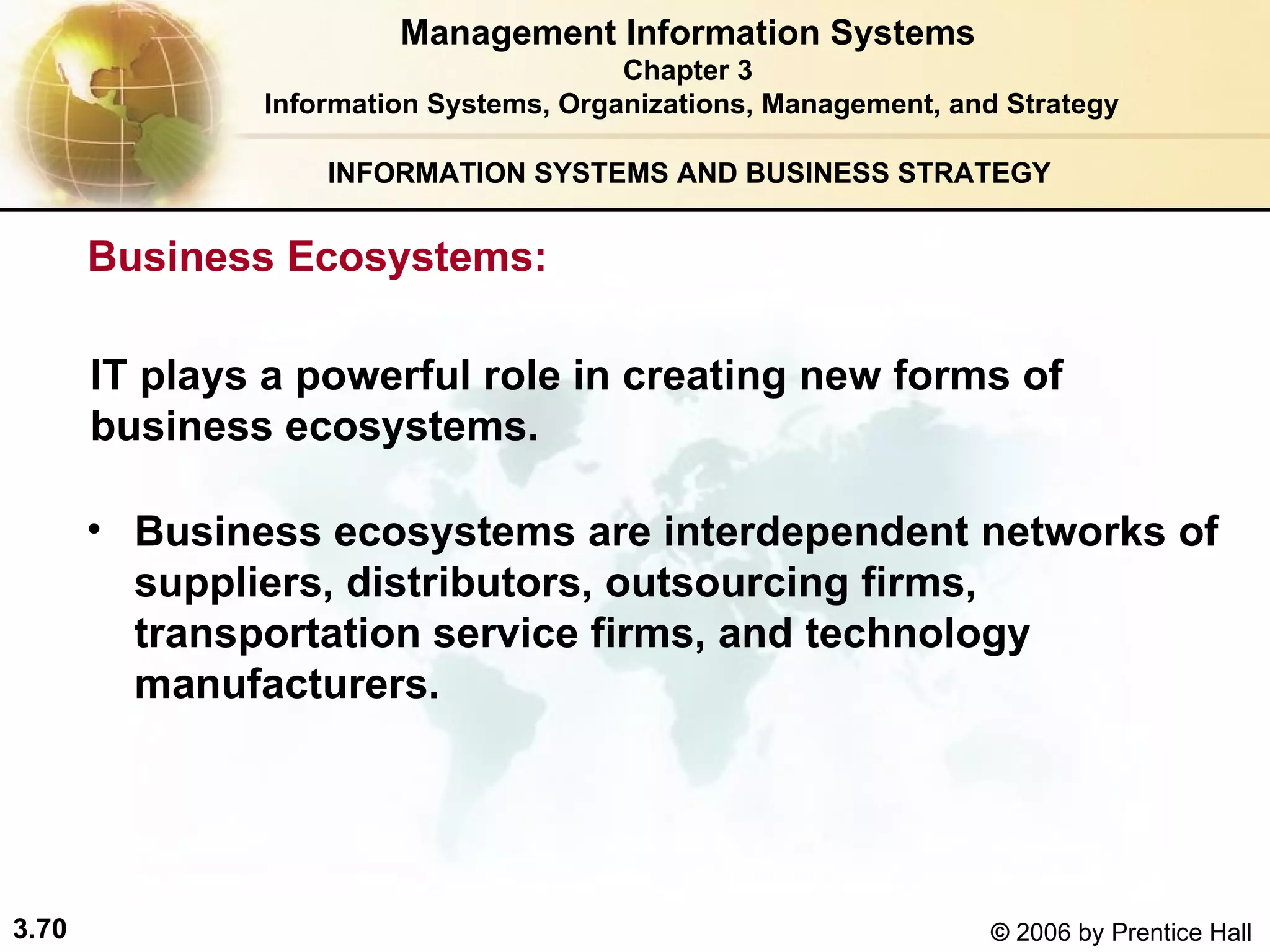 INFORMATION SYSTEMS AND BUSINESS STRATEGY  Business ecosystems are interdependent networks of suppliers, distributors, outsourcing firms, transportation service firms, and technology manufacturers.  Management Information Systems Chapter 3 Information Systems, Organizations, Management, and Strategy IT plays a powerful role in creating new forms of business ecosystems. Business Ecosystems:  