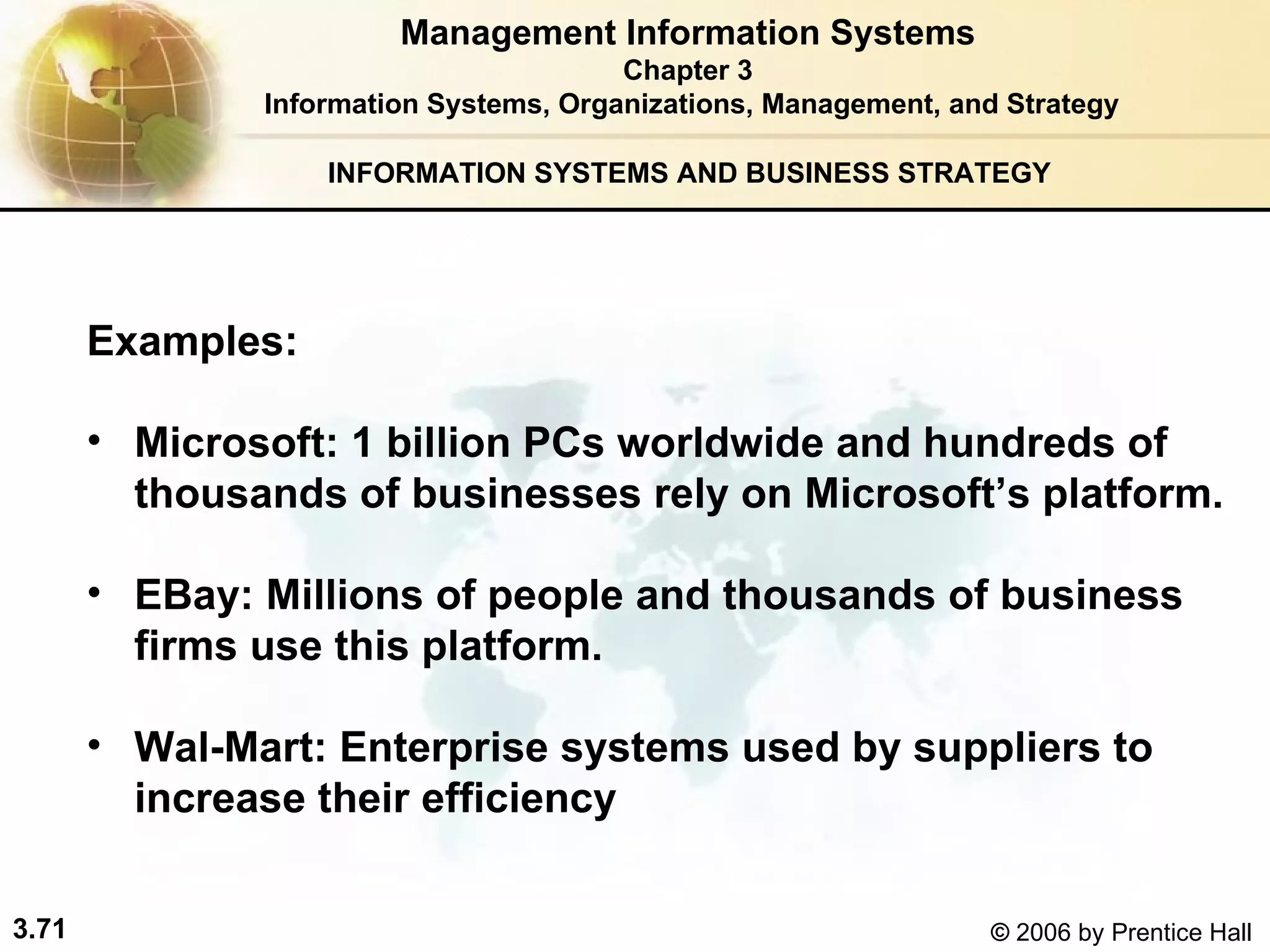 INFORMATION SYSTEMS AND BUSINESS STRATEGY  Examples: Microsoft: 1 billion PCs worldwide and hundreds of thousands of businesses rely on Microsoft’s platform. EBay: Millions of people and thousands of business firms use this platform. Wal-Mart: Enterprise systems used by suppliers to increase their efficiency  Management Information Systems Chapter 3 Information Systems, Organizations, Management, and Strategy 