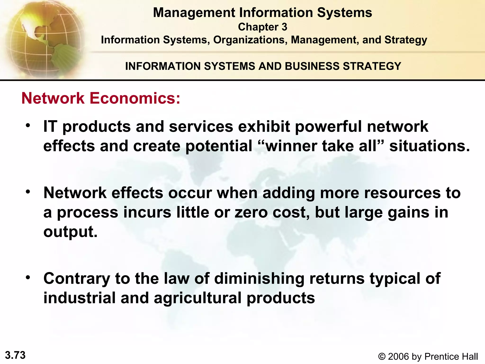 INFORMATION SYSTEMS AND BUSINESS STRATEGY  IT products and services exhibit powerful network effects and create potential “winner take all” situations. Network effects occur when adding more resources to a process incurs little or zero cost, but large gains in output. Contrary to the law of diminishing returns typical of industrial and agricultural products   Management Information Systems Chapter 3 Information Systems, Organizations, Management, and Strategy Network Economics:  