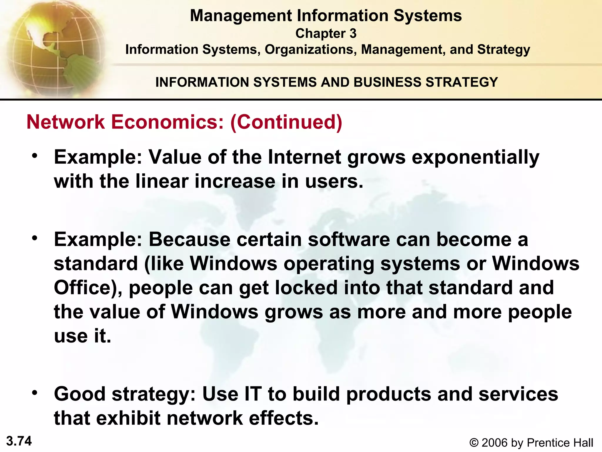 INFORMATION SYSTEMS AND BUSINESS STRATEGY  Example: Value of the Internet grows exponentially with the linear increase in users.   Example: Because certain software can become a standard (like Windows operating systems or Windows Office), people can get locked into that standard and the value of Windows grows as more and more people use it. Good strategy: Use IT to build products and services that exhibit network effects.   Management Information Systems Chapter 3 Information Systems, Organizations, Management, and Strategy Network Economics: (Continued)  