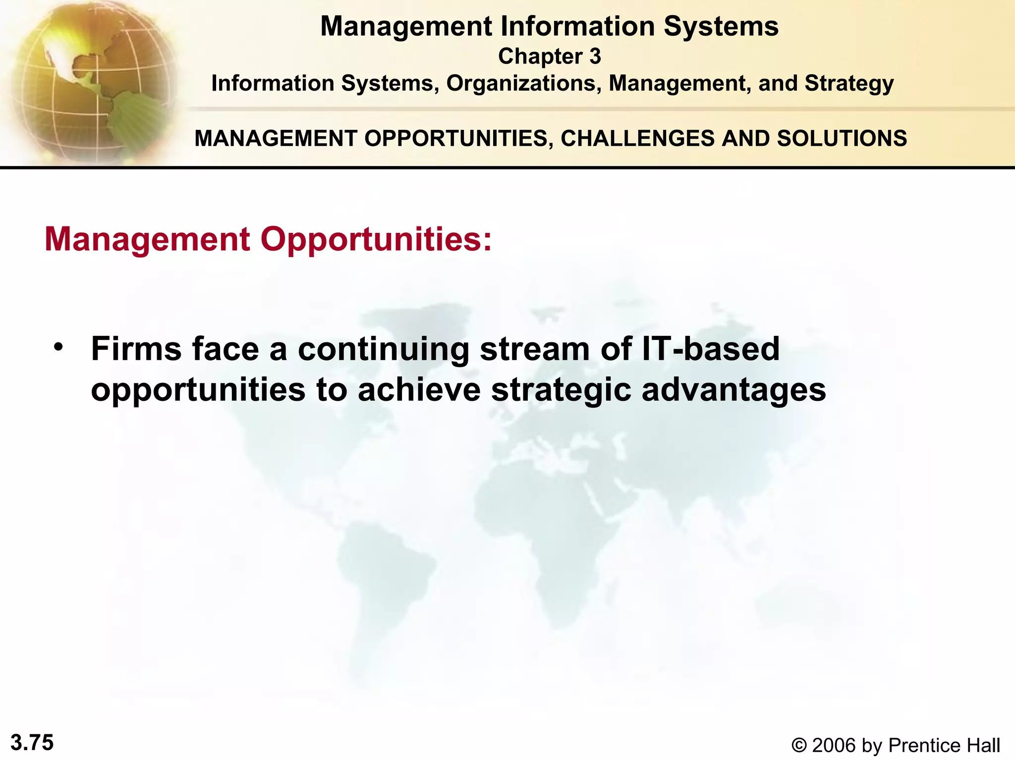 MANAGEMENT OPPORTUNITIES, CHALLENGES AND SOLUTIONS   Firms face a continuing stream of IT-based opportunities to achieve strategic advantages   Management Information Systems Chapter 3 Information Systems, Organizations, Management, and Strategy Management Opportunities: 