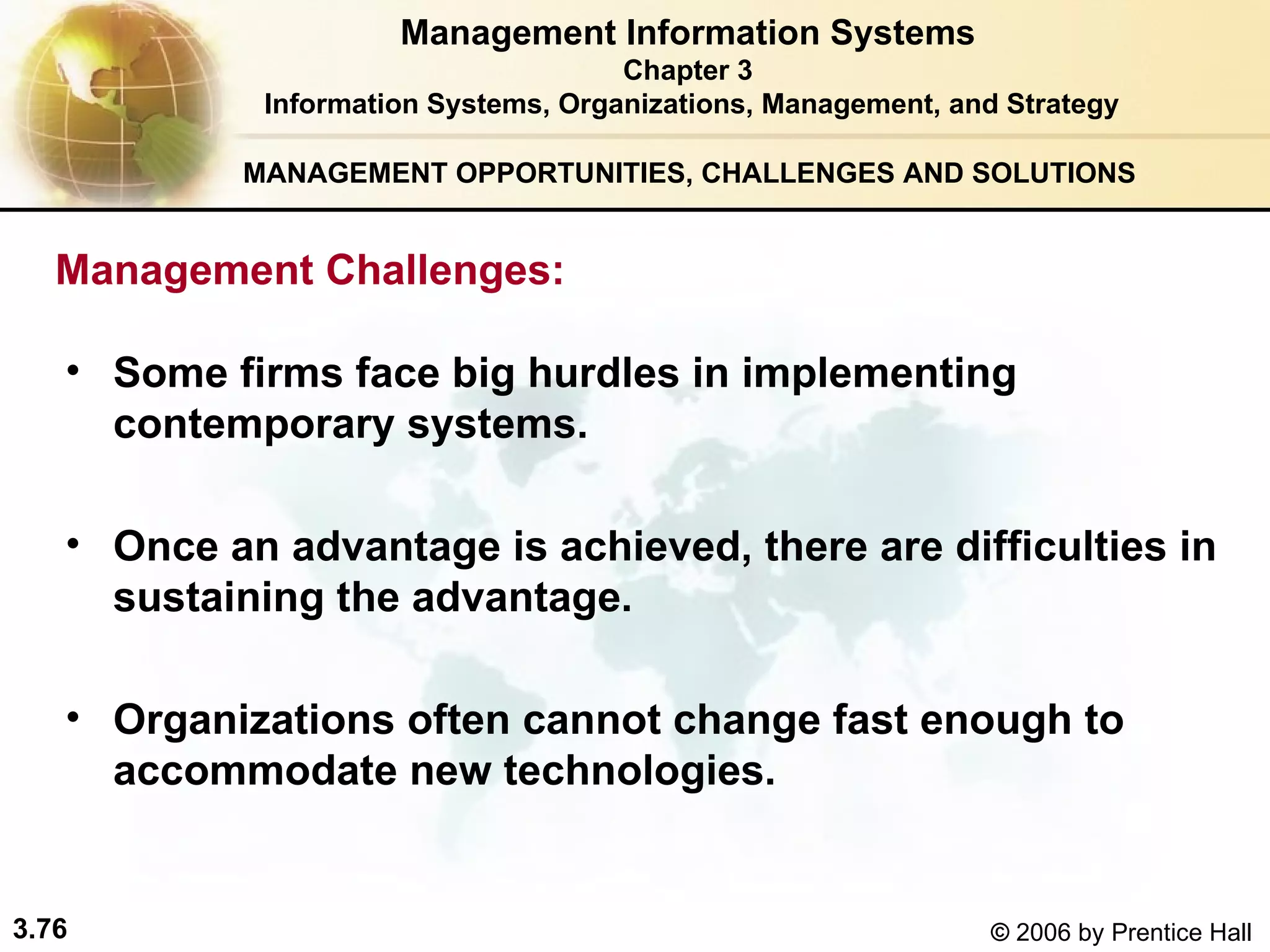 MANAGEMENT OPPORTUNITIES, CHALLENGES AND SOLUTIONS   Some firms face big hurdles in implementing contemporary systems. Once an advantage is achieved, there are difficulties in sustaining the advantage. Organizations often cannot change fast enough to accommodate new technologies.   Management Information Systems Chapter 3 Information Systems, Organizations, Management, and Strategy Management Challenges:  