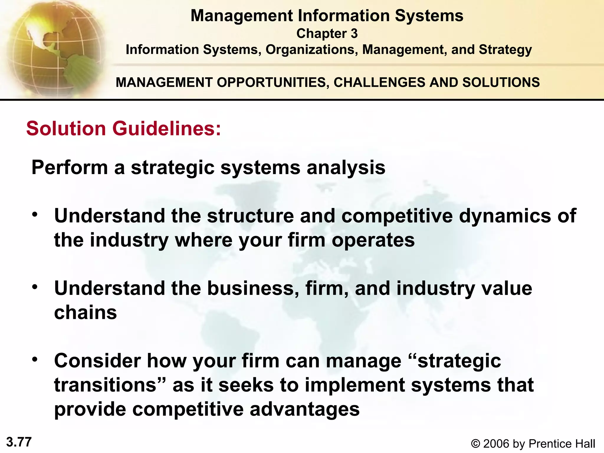 MANAGEMENT OPPORTUNITIES, CHALLENGES AND SOLUTIONS   Perform a strategic systems analysis   Understand the structure and competitive dynamics of the industry where your firm operates Understand the business, firm, and industry value chains Consider how your firm can manage “strategic transitions” as it seeks to implement systems that provide competitive advantages   Management Information Systems Chapter 3 Information Systems, Organizations, Management, and Strategy Solution Guidelines:   
