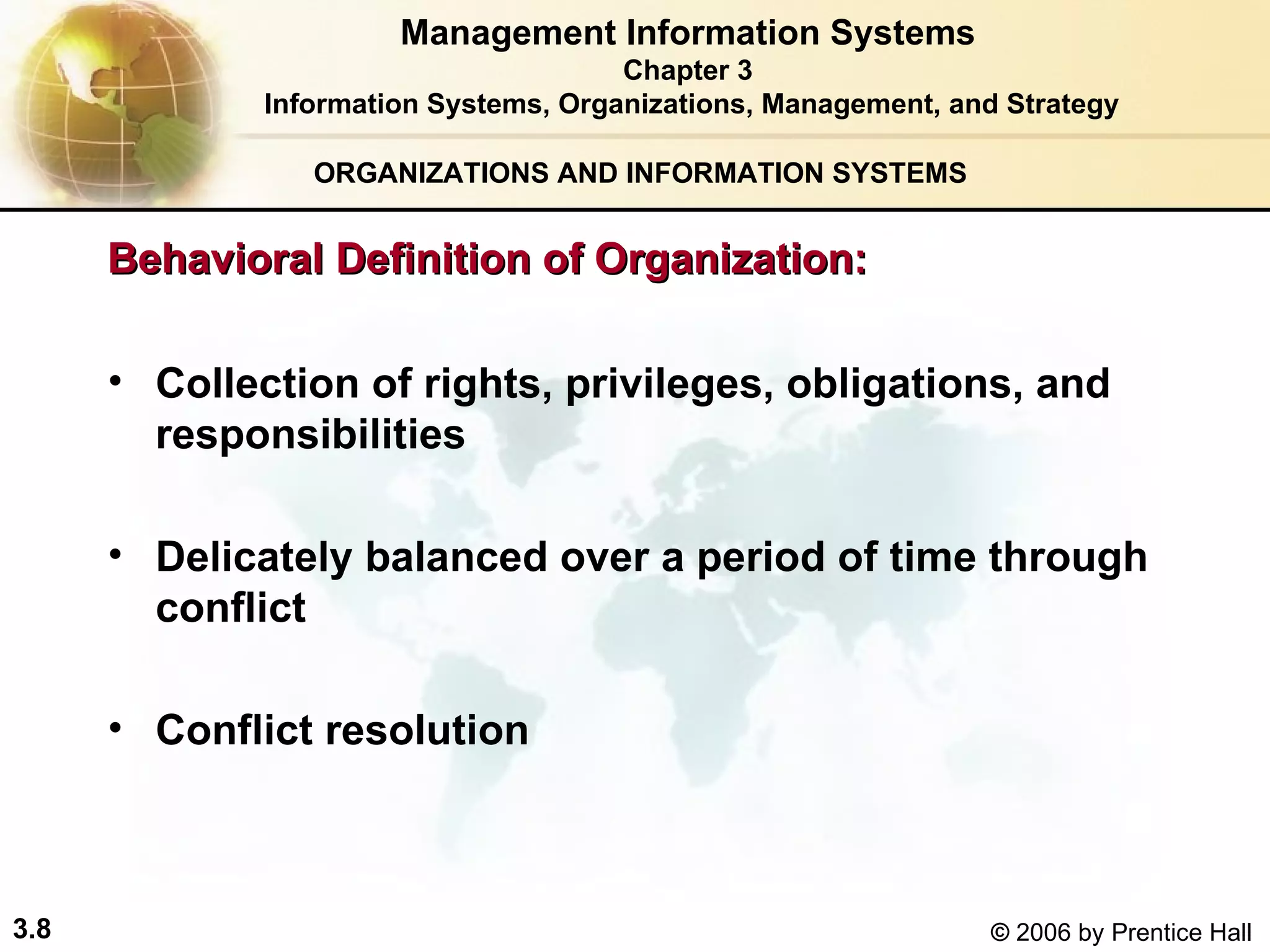 ORGANIZATIONS AND INFORMATION SYSTEMS Collection of rights, privileges, obligations, and responsibilities  Delicately balanced over a period of time through conflict Conflict resolution Management Information Systems Chapter 3 Information Systems, Organizations, Management, and Strategy Behavioral Definition of Organization: 