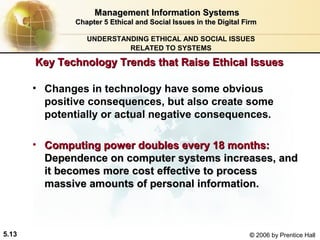 Management Information Systems
Chapter 5 Ethical and Social Issues in the Digital Firm
UNDERSTANDING ETHICAL AND SOCIAL ISSUES
RELATED TO SYSTEMS

Key Technology Trends that Raise Ethical Issues
• Changes in technology have some obvious
positive consequences, but also create some
potentially or actual negative consequences.
• Computing power doubles every 18 months:
Dependence on computer systems increases, and
it becomes more cost effective to process
massive amounts of personal information.

5.13

© 2006 by Prentice Hall

 