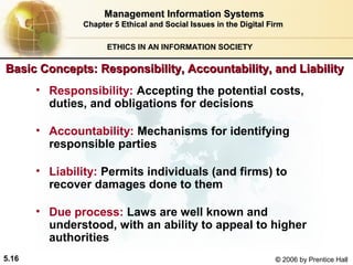Management Information Systems
Chapter 5 Ethical and Social Issues in the Digital Firm
ETHICS IN AN INFORMATION SOCIETY

Basic Concepts: Responsibility, Accountability, and Liability
• Responsibility: Accepting the potential costs,
duties, and obligations for decisions
• Accountability: Mechanisms for identifying
responsible parties
• Liability: Permits individuals (and firms) to
recover damages done to them
• Due process: Laws are well known and
understood, with an ability to appeal to higher
authorities
5.16

© 2006 by Prentice Hall

 