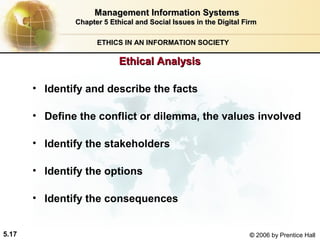Management Information Systems
Chapter 5 Ethical and Social Issues in the Digital Firm
ETHICS IN AN INFORMATION SOCIETY

Ethical Analysis
• Identify and describe the facts
• Define the conflict or dilemma, the values involved
• Identify the stakeholders
• Identify the options
• Identify the consequences
5.17

© 2006 by Prentice Hall

 