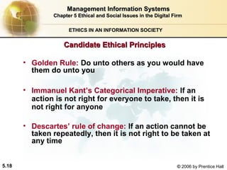 Management Information Systems
Chapter 5 Ethical and Social Issues in the Digital Firm
ETHICS IN AN INFORMATION SOCIETY

Candidate Ethical Principles
• Golden Rule: Do unto others as you would have
them do unto you
• Immanuel Kant’s Categorical Imperative: If an
action is not right for everyone to take, then it is
not right for anyone
• Descartes’ rule of change: If an action cannot be
taken repeatedly, then it is not right to be taken at
any time
5.18

© 2006 by Prentice Hall

 