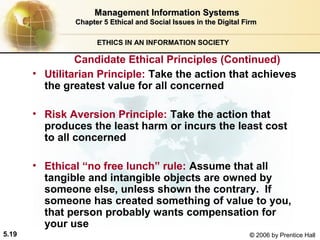 Management Information Systems
Chapter 5 Ethical and Social Issues in the Digital Firm
ETHICS IN AN INFORMATION SOCIETY

Candidate Ethical Principles (Continued)
• Utilitarian Principle: Take the action that achieves
the greatest value for all concerned
• Risk Aversion Principle: Take the action that
produces the least harm or incurs the least cost
to all concerned
• Ethical “no free lunch” rule: Assume that all
tangible and intangible objects are owned by
someone else, unless shown the contrary. If
someone has created something of value to you,
that person probably wants compensation for
your use
5.19

© 2006 by Prentice Hall

 