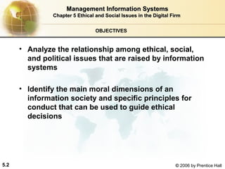 Management Information Systems
Chapter 5 Ethical and Social Issues in the Digital Firm
OBJECTIVES

• Analyze the relationship among ethical, social,
and political issues that are raised by information
systems
• Identify the main moral dimensions of an
information society and specific principles for
conduct that can be used to guide ethical
decisions

5.2

© 2006 by Prentice Hall

 