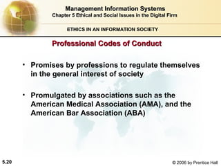 Management Information Systems
Chapter 5 Ethical and Social Issues in the Digital Firm
ETHICS IN AN INFORMATION SOCIETY

Professional Codes of Conduct
• Promises by professions to regulate themselves
in the general interest of society
• Promulgated by associations such as the
American Medical Association (AMA), and the
American Bar Association (ABA)

5.20

© 2006 by Prentice Hall

 
