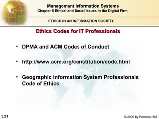 Management Information Systems
Chapter 5 Ethical and Social Issues in the Digital Firm
ETHICS IN AN INFORMATION SOCIETY

Ethics Codes for IT Professionals
• DPMA and ACM Codes of Conduct
• http://www.acm.org/constitution/code.html
• Geographic Information System Professionals
Code of Ethics

5.21

© 2006 by Prentice Hall

 