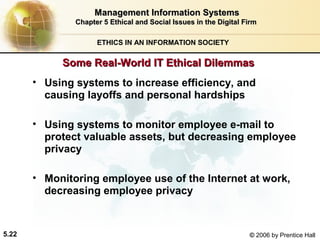 Management Information Systems
Chapter 5 Ethical and Social Issues in the Digital Firm
ETHICS IN AN INFORMATION SOCIETY

Some Real-World IT Ethical Dilemmas
• Using systems to increase efficiency, and
causing layoffs and personal hardships
• Using systems to monitor employee e-mail to
protect valuable assets, but decreasing employee
privacy
• Monitoring employee use of the Internet at work,
decreasing employee privacy

5.22

© 2006 by Prentice Hall

 