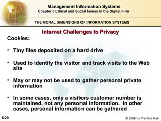 Management Information Systems
Chapter 5 Ethical and Social Issues in the Digital Firm
THE MORAL DIMENSIONS OF INFORMATION SYSTEMS

Internet Challenges to Privacy
Cookies:
• Tiny files deposited on a hard drive
• Used to identify the visitor and track visits to the Web
site
• May or may not be used to gather personal private
information
• In some cases, only a visitors customer number is
maintained, not any personal information. In other
cases, personal information can be gathered
5.29

© 2006 by Prentice Hall

 