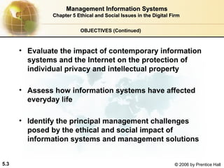 Management Information Systems
Chapter 5 Ethical and Social Issues in the Digital Firm
OBJECTIVES (Continued)

• Evaluate the impact of contemporary information
systems and the Internet on the protection of
individual privacy and intellectual property
• Assess how information systems have affected
everyday life
• Identify the principal management challenges
posed by the ethical and social impact of
information systems and management solutions
5.3

© 2006 by Prentice Hall

 