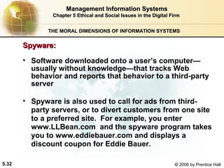 Management Information Systems
Chapter 5 Ethical and Social Issues in the Digital Firm
THE MORAL DIMENSIONS OF INFORMATION SYSTEMS

Spyware:
• Software downloaded onto a user’s computer—
usually without knowledge—that tracks Web
behavior and reports that behavior to a third-party
server
• Spyware is also used to call for ads from thirdparty servers, or to divert customers from one site
to a preferred site. For example, you enter
www.LLBean.com and the spyware program takes
you to www.eddiebauer.com and displays a
discount coupon for Eddie Bauer.
5.32

© 2006 by Prentice Hall

 
