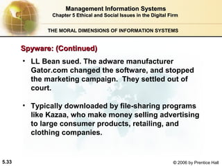 Management Information Systems
Chapter 5 Ethical and Social Issues in the Digital Firm
THE MORAL DIMENSIONS OF INFORMATION SYSTEMS

Spyware: (Continued)
• LL Bean sued. The adware manufacturer
Gator.com changed the software, and stopped
the marketing campaign. They settled out of
court.
• Typically downloaded by file-sharing programs
like Kazaa, who make money selling advertising
to large consumer products, retailing, and
clothing companies.

5.33

© 2006 by Prentice Hall

 
