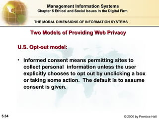 Management Information Systems
Chapter 5 Ethical and Social Issues in the Digital Firm
THE MORAL DIMENSIONS OF INFORMATION SYSTEMS

Two Models of Providing Web Privacy
U.S. Opt-out model:
• Informed consent means permitting sites to
collect personal information unless the user
explicitly chooses to opt out by unclicking a box
or taking some action. The default is to assume
consent is given.

5.34

© 2006 by Prentice Hall

 