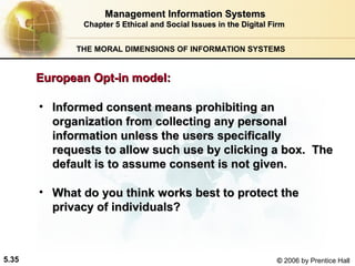 Management Information Systems
Chapter 5 Ethical and Social Issues in the Digital Firm
THE MORAL DIMENSIONS OF INFORMATION SYSTEMS

European Opt-in model:
• Informed consent means prohibiting an
organization from collecting any personal
information unless the users specifically
requests to allow such use by clicking a box. The
default is to assume consent is not given.
• What do you think works best to protect the
privacy of individuals?

5.35

© 2006 by Prentice Hall

 