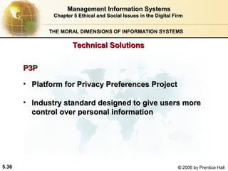 Management Information Systems
Chapter 5 Ethical and Social Issues in the Digital Firm
THE MORAL DIMENSIONS OF INFORMATION SYSTEMS

Technical Solutions
P3P
• Platform for Privacy Preferences Project
• Industry standard designed to give users more
control over personal information

5.36

© 2006 by Prentice Hall

 