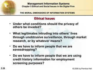 Management Information Systems
Chapter 5 Ethical and Social Issues in the Digital Firm
THE MORAL DIMENSIONS OF INFORMATION SYSTEMS

Ethical Issues
• Under what conditions should the privacy of
others be invaded?
• What legitimates intruding into others’ lives
through unobtrusive surveillance, through market
research, or by whatever means?
• Do we have to inform people that we are
eavesdropping?
• Do we have to inform people that we are using
credit history information for employment
screening purposes?
5.38

© 2006 by Prentice Hall

 
