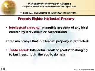 Management Information Systems
Chapter 5 Ethical and Social Issues in the Digital Firm
THE MORAL DIMENSIONS OF INFORMATION SYSTEMS

Property Rights: Intellectual Property
• Intellectual property: Intangible property of any kind
created by individuals or corporations
Three main ways that intellectual property is protected:
• Trade secret: Intellectual work or product belonging
to business, not in the public domain

5.39

© 2006 by Prentice Hall

 