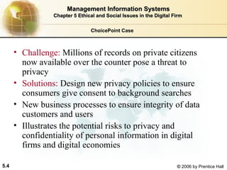 Management Information Systems
Chapter 5 Ethical and Social Issues in the Digital Firm
ChoicePoint Case

• Challenge: Millions of records on private citizens
now available over the counter pose a threat to
privacy
• Solutions: Design new privacy policies to ensure
consumers give consent to background searches
• New business processes to ensure integrity of data
customers and users
• Illustrates the potential risks to privacy and
confidentiality of personal information in digital
firms and digital economies
5.4

© 2006 by Prentice Hall

 