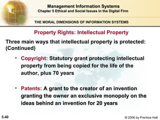 Management Information Systems
Chapter 5 Ethical and Social Issues in the Digital Firm
THE MORAL DIMENSIONS OF INFORMATION SYSTEMS

Property Rights: Intellectual Property
Three main ways that intellectual property is protected:
(Continued)
• Copyright: Statutory grant protecting intellectual
property from being copied for the life of the
author, plus 70 years
• Patents: A grant to the creator of an invention
granting the owner an exclusive monopoly on the
ideas behind an invention for 20 years
5.40

© 2006 by Prentice Hall

 