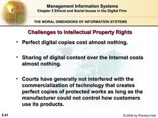 Management Information Systems
Chapter 5 Ethical and Social Issues in the Digital Firm
THE MORAL DIMENSIONS OF INFORMATION SYSTEMS

Challenges to Intellectual Property Rights
• Perfect digital copies cost almost nothing.
• Sharing of digital content over the Internet costs
almost nothing.
• Courts have generally not interfered with the
commercialization of technology that creates
perfect copies of protected works as long as the
manufacturer could not control how customers
use its products.
5.41

© 2006 by Prentice Hall

 