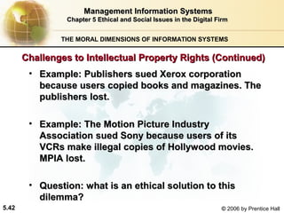 Management Information Systems
Chapter 5 Ethical and Social Issues in the Digital Firm
THE MORAL DIMENSIONS OF INFORMATION SYSTEMS

Challenges to Intellectual Property Rights (Continued)
• Example: Publishers sued Xerox corporation
because users copied books and magazines. The
publishers lost.
• Example: The Motion Picture Industry
Association sued Sony because users of its
VCRs make illegal copies of Hollywood movies.
MPIA lost.
• Question: what is an ethical solution to this
dilemma?
5.42

© 2006 by Prentice Hall

 