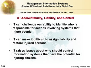 Management Information Systems
Chapter 5 Ethical and Social Issues in the Digital Firm
THE MORAL DIMENSIONS OF INFORMATION SYSTEMS

IT: Accountability, Liability, and Control
• IT can challenge our ability to identify who is
responsible for actions involving systems that
injure people.
• IT can make it difficult to assign liability and
restore injured persons.
• IT raises issues about who should control
information systems that have the potential for
injuring citizens.
5.44

© 2006 by Prentice Hall

 