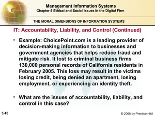 Management Information Systems
Chapter 5 Ethical and Social Issues in the Digital Firm
THE MORAL DIMENSIONS OF INFORMATION SYSTEMS

IT: Accountability, Liability, and Control (Continued)
• Example: ChoicePoint.com is a leading provider of
decision-making information to businesses and
government agencies that helps reduce fraud and
mitigate risk. It lost to criminal business firms
130,000 personal records of California residents in
February 2005. This loss may result in the victims
losing credit, being denied an apartment, losing
employment, or experiencing an identity theft.
• What are the issues of accountability, liability, and
control in this case?
5.45

© 2006 by Prentice Hall

 
