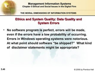 Management Information Systems
Chapter 5 Ethical and Social Issues in the Digital Firm
THE MORAL DIMENSIONS OF INFORMATION SYSTEMS

Ethics and System Quality: Data Quality and
System Errors
• No software program is perfect, errors will be made,
even if the errors have a low probability of occurring.
Errors in Windows operating systems were notorious.
At what point should software “be shipped?” What kind
of disclaimer statements might be appropriate?

5.46

© 2006 by Prentice Hall

 