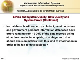 Management Information Systems
Chapter 5 Ethical and Social Issues in the Digital Firm
THE MORAL DIMENSIONS OF INFORMATION SYSTEMS

Ethics and System Quality: Data Quality and
System Errors (Continued)
• No database is without errors. In fact, most consumer
and government personal information databases have
errors ranging from 10-20% of the data records being
either inaccurate, incomplete, or ambiguous. How
should decision makers treat this kind of information in
order to be fair to data subjects?

5.47

© 2006 by Prentice Hall

 