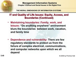 Management Information Systems
Chapter 5 Ethical and Social Issues in the Digital Firm
THE MORAL DIMENSIONS OF INFORMATION SYSTEMS

IT and Quality of Life Issues: Equity, Access, and
Boundaries (Continued)
• Maintaining boundaries: Family, work, and
leisure: “Do anything anywhere” environment
blurs the boundaries between work, vacation,
and family time
• Dependence and vulnerability: There are few
regulatory standards to protect us from the
failure of complex electrical, communications,
and computer networks upon which we all
depend
5.49

© 2006 by Prentice Hall

 